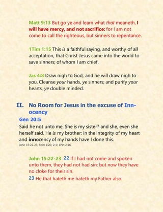 Matt 9:13 But go ye and learn what that meaneth, I
will have mercy, and not sacrifice: for I am not
come to call the righteous, but sinners to repentance.
1Tim 1:15 This is a faithful saying, and worthy of all
acceptation, that Christ Jesus came into the world to
save sinners; of whom I am chief.
Jas 4:8 Draw nigh to God, and he will draw nigh to
you. Cleanse your hands, ye sinners; and purify your
hearts, ye double minded.
II. No Room for Jesus in the excuse of Inn-
ocency
Gen 20:5
Said he not unto me, She is my sister? and she, even she
herself said, He is my brother: in the integrity of my heart
and innocency of my hands have I done this.
John 15:22-23; Rom 1:20; 2:1; 1Pet 2:16
John 15:22-23 22 If I had not come and spoken
unto them, they had not had sin: but now they have
no cloke for their sin.
23 He that hateth me hateth my Father also.
 
