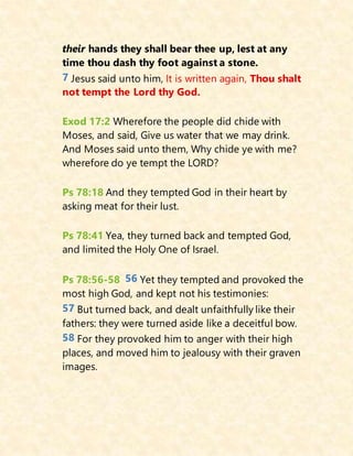 their hands they shall bear thee up, lest at any
time thou dash thy foot against a stone.
7 Jesus said unto him, It is written again, Thou shalt
not tempt the Lord thy God.
Exod 17:2 Wherefore the people did chide with
Moses, and said, Give us water that we may drink.
And Moses said unto them, Why chide ye with me?
wherefore do ye tempt the LORD?
Ps 78:18 And they tempted God in their heart by
asking meat for their lust.
Ps 78:41 Yea, they turned back and tempted God,
and limited the Holy One of Israel.
Ps 78:56-58 56 Yet they tempted and provoked the
most high God, and kept not his testimonies:
57 But turned back, and dealt unfaithfully like their
fathers: they were turned aside like a deceitful bow.
58 For they provoked him to anger with their high
places, and moved him to jealousy with their graven
images.
 