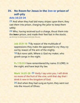 IV. No Room for Jesus in the Inn-er prison of
self-pity
Acts 16:23-24
23 And when they had laid many stripes upon them, they
cast them into prison, charging the jailor to keep them
safely:
24 Who, having received such a charge, thrust them into
the inner prison, and made their feet fast in the stocks.
Job 35:9-10; Ps 119:55; Mark 14:25-26; 2Tim 4:2
Job 35:9-10 9 By reason of the multitude of
oppressions they make the oppressed to cry: they cry
out by reason of the arm of the mighty.
10 But none saith, Where is God my maker, who
giveth songs in the night;
Ps 119:55 I have remembered thy name, O LORD, in
the night, and have kept thy law.
Mark 14:25-26 25 Verily I say unto you, I will drink
no more of the fruit of the vine, until that day that I
drink it new in the kingdom of God.
26 And when they had sung an hymn, they went out
into the mount of Olives.
 
