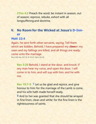2Tim 4:2 Preach the word; be instant in season, out
of season; reprove, rebuke, exhort with all
longsuffering and doctrine.
V. No Room for the Wicked at Jesus’s D-Inn-
er
Matt 22:4
Again, he sent forth other servants, saying, Tell them
which are bidden, Behold, I have prepared my dinner: my
oxen and my fatlings are killed, and all things are ready:
come unto the marriage.
Rev 3:20; Rev 19:7-9; Pr 15:17; Eph 5:32-33
Rev 3:20 Behold, I stand at the door, and knock: if
any man hear my voice, and open the door, I will
come in to him, and will sup with him, and he with
me.
Rev 19:7-9 7 Let us be glad and rejoice, and give
honour to him: for the marriage of the Lamb is come,
and his wife hath made herself ready.
8 And to her was granted that she should be arrayed
in fine linen, clean and white: for the fine linen is the
righteousness of saints.
 
