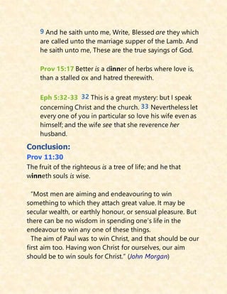9 And he saith unto me, Write, Blessed are they which
are called unto the marriage supper of the Lamb. And
he saith unto me, These are the true sayings of God.
Prov 15:17 Better is a dinner of herbs where love is,
than a stalled ox and hatred therewith.
Eph 5:32-33 32 This is a great mystery: but I speak
concerning Christ and the church. 33 Nevertheless let
every one of you in particular so love his wife even as
himself; and the wife see that she reverence her
husband.
Conclusion:
Prov 11:30
The fruit of the righteous is a tree of life; and he that
winneth souls is wise.
“Most men are aiming and endeavouring to win
something to which they attach great value. It may be
secular wealth, or earthly honour, or sensual pleasure. But
there can be no wisdom in spending one’s life in the
endeavour to win any one of these things.
The aim of Paul was to win Christ, and that should be our
first aim too. Having won Christ for ourselves, our aim
should be to win souls for Christ.” (John Morgan)
 