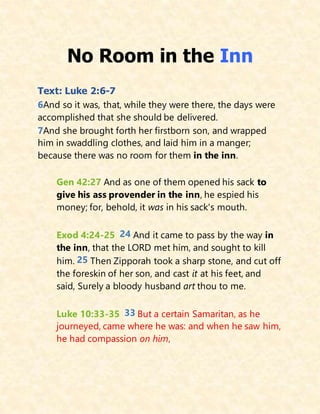 No Room in the Inn
Text: Luke 2:6-7
6And so it was, that, while they were there, the days were
accomplished that she should be delivered.
7And she brought forth her firstborn son, and wrapped
him in swaddling clothes, and laid him in a manger;
because there was no room for them in the inn.
Gen 42:27 And as one of them opened his sack to
give his ass provender in the inn, he espied his
money; for, behold, it was in his sack's mouth.
Exod 4:24-25 24 And it came to pass by the way in
the inn, that the LORD met him, and sought to kill
him. 25 Then Zipporah took a sharp stone, and cut off
the foreskin of her son, and cast it at his feet, and
said, Surely a bloody husband art thou to me.
Luke 10:33-35 33 But a certain Samaritan, as he
journeyed, came where he was: and when he saw him,
he had compassion on him,
 