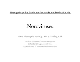 Message	Maps	for	Foodborne	Outbreaks	and	Product	Recalls	
	
	
	
Noroviruses	
	
	
www.MessageMaps.org	|	Rusty	Cawley,	APR	
	
Sources:	US	Centers	for	Disease	Control	
US	Food	and	Drug	AdministraDon	
US	Department	of	Health	and	Human	Services	
 