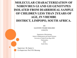 MOLECULAR CHARACTERIZATION OF
NOROVIRUS GI AND GII GENOTYPES
ISOLATED FROM DIARRHOEAL SAMPLE
OF CHILDREN LESS THAN 2YEARS OF
AGE, IN VHEMBE
DISTRICT, LIMPOPO, SOUTH AFRICA.
BY
GLENTON THABO MOLORO
11541270
Department of Microbiology
School of Mathematical and Natural Sciences
University of Venda Private Bag x5050
Thohoyandou
0950
South Africa

Supervisor: Dr. Samie A.
Co-Supervisor: Prof. P.O. Bessong

 