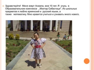  Здравствуйте! Меня зовут Анжела, мне 10 лет. Я учусь в
Образовательном комплексе ,,Мхитар Себастаци''. Из школьных
предметов я люблю армянский и русский языки, а
также математику. Мне нравится учиться и узнавать много нового.
 