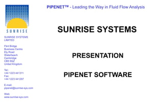 PIPENETTM - Leading the Way in Fluid Flow Analysis
SUNRISE SYSTEMS
LIMITED
Flint Bridge
Business Centre
Ely Road
Waterbeach
Cambridge
CB5 9QZ
United Kingdom
Tel.:
+44 1223 441311
Fax:
+44 1223 441297
E-mail:
pipenet@sunrise-sys.com
Web:
www.sunrise-sys.com
SUNRISE SYSTEMS
PRESENTATION
PIPENET SOFTWARE
 