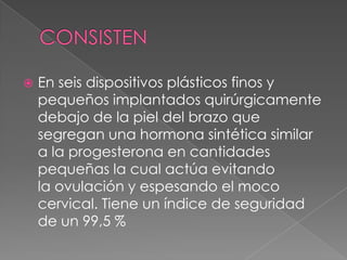 

En seis dispositivos plásticos finos y
pequeños implantados quirúrgicamente
debajo de la piel del brazo que
segregan una hormona sintética similar
a la progesterona en cantidades
pequeñas la cual actúa evitando
la ovulación y espesando el moco
cervical. Tiene un índice de seguridad
de un 99,5 %

 