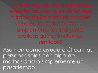 Asumen como ayuda erótica ; las 
personas solas con algo de 
morbosidad o simplemente un 
pasatiempo 
 