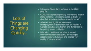 Lots of
Things are
Changing
Quickly…
 Edmonton Oilers stand a chance in the 2020
playoffs.
 COVID-19 is spreading quickly and creating a great
many concerns – 23 Alberta Cases, 0 deaths to
date. But worldwide, we have a pandemic with.
 Alberta is in a significant recession –
unemployment in Edmonton now 2nd highest in
Canada (Windsor, Ont. higher) and things look to
be getting worse, not better..
 Education, healthcare, social services and
environmental services (parks) are having to
respond to new challenges and change very
rapidly…it’s a new world..
 
