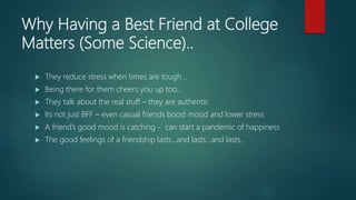 Why Having a Best Friend at College
Matters (Some Science)..
 They reduce stress when times are tough ..
 Being there for them cheers you up too..
 They talk about the real stuff – they are authentic
 Its not just BFF – even casual friends boost mood and lower stress
 A friend’s good mood is catching - can start a pandemic of happiness
 The good feelings of a friendship lasts…and lasts…and lasts..
 
