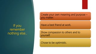 If you
remember
nothing else..
Create your own meaning and purpose –
you matter.
Have a best friend at work.
Show compassion to others and to
yourself.
Chose to be optimistic.
 