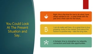You Could Look
At The Present
Situation and
Say..
Right, this is the time for me to do what I have
always wanted to do – a clean break with the
past and a fresh start for the future,,
I can do really well here…it’s a great time to buy
property, invest in the market, think about the
future in a positive way – take the long view..
A fantastic time to strengthen my networks,
connections and build new opportunities..
 