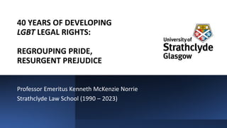 40 YEARS OF DEVELOPING
LGBT LEGAL RIGHTS:
REGROUPING PRIDE,
RESURGENT PREJUDICE
Professor Emeritus Kenneth McKenzie Norrie
Strathclyde Law School (1990 – 2023)
 
