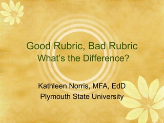 Good Rubric, Bad Rubric
What’s the Difference?
Kathleen Norris, MFA, EdD
Plymouth State University
 