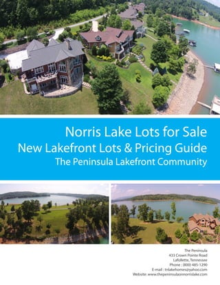 Norris Lake Lots for Sale
The Peninsula
433 Crown Pointe Road
Lafollette, Tennessee
Phone : (800) 485-1290
E-mail : tnlakehomes@yahoo.com
Website: www.thepeninsulaonnorrislake.com
The Peninsula Lakefront Community
New Lakefront Lots & Pricing Guide
 