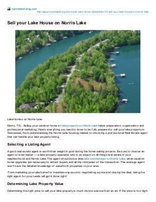 norrislakeliving.com
http://www.norrislakeliving.com/norris-lake-home-sellers/item/13-sell-your-lake-house-on-norris-lake
Sell your Lake House on Norris Lake
Lake Homes on Norris Lake
Norris, TN - Selling your vacation home or lake property on Norris Lake takes preparation, organization and
prof essional marketing. Here's everything you need to know to be f ully prepared to sell your lake property in
Tennessee, f rom understanding the Norris Lake housing market to choosing a prof essional Real Estate agent
that can handle your lake property listing.
Selecting a Listing Agent
A good real estate agent is worth their weight in gold during the home selling process. Be sure to choose an
agent or even better — a lake property specialist who is an expert on all things real estate in your
neighborhood and Norris Lake. The agent should know area lake communities on Norris Lake, what vacation
home upgrades are necessary to attract buyers and all the intricacies of the transaction. The average agent
won't have the detailed knowledge of waterf ront properties in your area.
From marketing your lake home f or maximum exposure to negotiating a price and closing the deal, hiring the
right agent f or your needs will get it done right!
Determining Lake Property Value
Determining the right price to sell your lake property is much more a science than an art. If the price is too high,
 