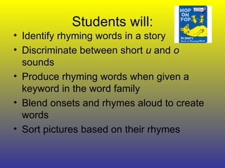Students will: Identify rhyming words in a story Discriminate between short  u  and  o  sounds Produce rhyming words when given a keyword in the word family Blend onsets and rhymes aloud to create words Sort pictures based on their rhymes 
