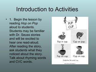 Introduction to Activities  1.  Begin the lesson by reading  Hop on Pop  aloud to students. Students may be familiar with Dr. Seuss stories and will be excited to hear one read-aloud. After reading the story, ask students what they noticed about the story. Talk about rhyming words and CVC words. 
