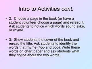 Intro to Activities  cont. 2.  Choose a page in the book (or have a student volunteer choose a page) and reread it. Ask students to notice which words sound alike, or rhyme. 3.  Show students the cover of the book and reread the title. Ask students to identify the words that rhyme ( hop  and  pop ). Write these words on chart paper and ask students what they notice about the two words.  