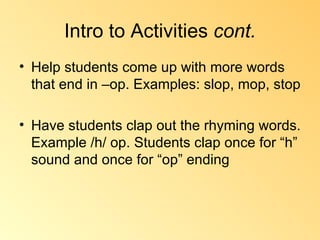 Intro to Activities  cont. Help students come up with more words that end in –op. Examples: slop, mop, stop Have students clap out the rhyming words. Example /h/ op. Students clap once for “h” sound and once for “op” ending 