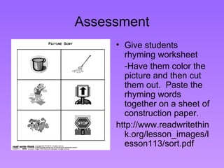 Assessment Give students rhyming worksheet -Have them color the picture and then cut them out.  Paste the rhyming words together on a sheet of construction paper. http://www.readwritethink.org/lesson_images/lesson113/sort.pdf 