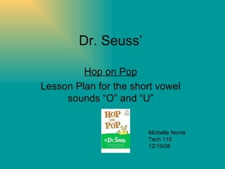 Dr. Seuss’ Hop on Pop Lesson Plan for the short vowel sounds “O” and “U” Michelle Norris Tech 110 12/19/08 