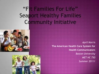 “Fit Families For Life” Seaport Healthy Families Community Initiative April Norris The American Health Care System for  Health Communicators Boston University  MET HC 750 Summer 20111 