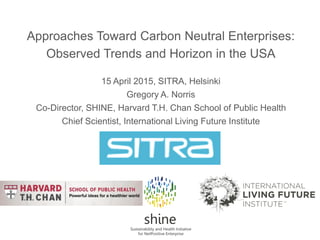 Approaches Toward Carbon Neutral Enterprises:
Observed Trends and Horizon in the USA
15 April 2015, SITRA, Helsinki
Gregory A. Norris
Co-Director, SHINE, Harvard T.H. Chan School of Public Health
Chief Scientist, International Living Future Institute
 