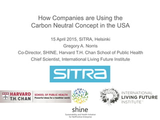 How Companies are Using the
Carbon Neutral Concept in the USA
15 April 2015, SITRA, Helsinki
Gregory A. Norris
Co-Director, SHINE, Harvard T.H. Chan School of Public Health
Chief Scientist, International Living Future Institute
 