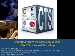 Keith	
  C.	
  Norris,	
  MD,	
  FASN,	
  FACP	
  
Professor	
  and	
  Execu<ve	
  VP	
  for	
  Research	
  and	
  Health	
  Aﬀairs,	
  	
  Charles	
  R.	
  Drew	
  University	
  
Assistant	
  Dean	
  for	
  Clinical	
  and	
  Transla<onal	
  Science,	
  	
  
Geﬀen	
  School	
  of	
  Medicine,	
  UCLA	
  
Perspec<ves	
  from	
  the	
  NIH	
  Study	
  Sec<on	
  
UCLA	
  CTSI	
  	
  K	
  Award	
  Workshop	
  
 