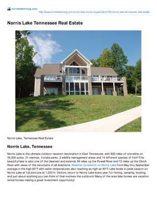 no rrislakeliving.co m 
http://www.no rrislakeliving.co m/no rris-lake-ho me-buyers/item/159-no rris-lake-tennessee-real-estate 
Norris Lake Tennessee Real Estate 
Norris Lake, Tennessee Real Estate 
Norris Lake, Tennessee 
Norris Lake is the ultimate outdoor vacation destination in East Tennessee, with 800 miles of shoreline on 
34,000 acres, 21 marinas, 3 state parks, 2 wildlif e management areas and 14 dif f erent species of f ish! This 
beautif ul lake is also one of the cleanest and extends 56 miles up the Powell River and 72 miles up the Clinch 
River with views of the mountains in all directions. Weather conditions on Norris Lake f rom May thru September 
average in the high 80°F with water temperatures also reaching as high as 80°F. Lake levels in peak season on 
Norris Lake at f ull pool are at 1,020 f t. Visitors return to Norris Lake every year f or f ishing, camping, boating, 
and just about anything you can think of that involves the outdoors! Many of the area lake homes are vacation 
rental homes making a great investment opportunity! 
 