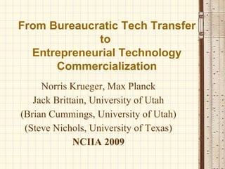 From Bureaucratic Tech Transfer to  Entrepreneurial Technology Commercialization Norris Krueger, Max Planck Jack Brittain, University of Utah (Brian Cummings, University of Utah) (Steve Nichols, University of Texas) NCIIA 2009 