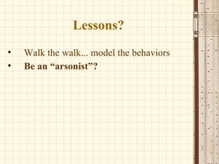 Lessons? Walk the walk... model the behaviors Be an “arsonist”? 