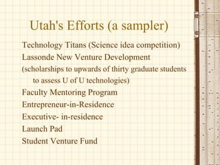 Utah's Efforts (a sampler) Technology Titans (Science idea competition)   Lassonde New Venture Development  (scholarships to upwards of thirty graduate students  to assess U of U technologies) Faculty Mentoring Program   Entrepreneur-in-Residence   Executive- in-residence  Launch Pad   Student Venture Fund 