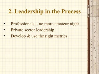 2. Leadership in the Process Professionals – no more amateur night Private sector leadership Develop & use the right metrics 