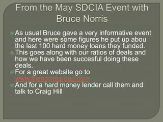 From the May SDCIA Event with Bruce Norris As usual Bruce gave a very informative event and here were some figures he put up abou the last 100 hard money loans they funded. This goes along with our ratios of deals and how we have been succesful doing these deals. For a great website go to www.thenorrisgroup.com And for a hard money lender call them and talk to Craig Hill 