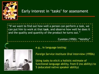 Early interest in ‘tasks’ for assessment
“If we want to find out how well a person can perform a task, we
can put him to work at that task, and observe how well he does it
and the quality and quantity of the product he turns out.”
Cureton (1950): “Validity”
e.g., in language testing:
Foreign Service Institute Oral Interview (1950s)
Using tasks to elicit a holistic estimate of
functional language ability, from 0 (no ability) to
5 (educated native speaker ability)
 
