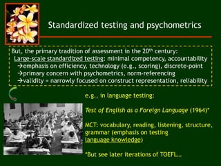 Standardized testing and psychometrics
But, the primary tradition of assessment in the 20th century:
Large-scale standardized testing: minimal competency, accountability
emphasis on efficiency, technology (e.g., scoring), discrete-point
primary concern with psychometrics, norm-referencing
validity = narrowly focused on construct representation, reliability
e.g., in language testing:
Test of English as a Foreign Language (1964)*
MCT: vocabulary, reading, listening, structure,
grammar (emphasis on testing
language knowledge)
*But see later iterations of TOEFL…
 