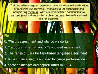 Plan:
0. What is assessment and why do we do it?
1. Traditions, alternatives  Task-based assessment
2. The range of uses for task-based language assessment
3. Issues in assessing task-based language performance
4. Some challenges and opportunities in TBLA
Task-based language assessment: the elicitation and evaluation
of language use (across all modalities) for expressing and
interpreting meaning, within a well-defined communicative
context (and audience), for a clear purpose, towards a valued
goal or outcome.
 