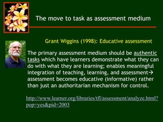 http://www.learner.org/libraries/tfl/assessment/analyze.html?
pop=yes&pid=2003
The move to task as assessment medium
Grant Wiggins (1998): Educative assessment
The primary assessment medium should be authentic
tasks which have learners demonstrate what they can
do with what they are learning; enables meaningful
integration of teaching, learning, and assessment
assessment becomes educative (informative) rather
than just an authoritarian mechanism for control.
 