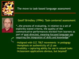 The move to task-based language assessment
“…the process of evaluating, in relation to a set of
explicitly stated criteria, the quality of the
communicative performances elicited from learners as
part of goal-directed, meaning-focused language use
requiring the integration of skills and knowledge”
Geoff Brindley (1994): Task-centered assessment
aligned with CLT, TBLT movements in pedagogy
emphasis on authenticity of L2 use
validity = capturing ability for use in valued tasks
classroom applications obvious, but beyond?
 