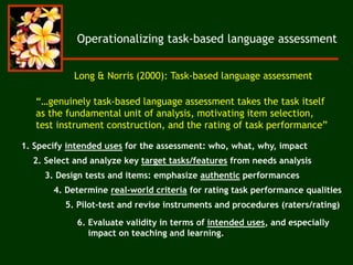 Operationalizing task-based language assessment
“…genuinely task-based language assessment takes the task itself
as the fundamental unit of analysis, motivating item selection,
test instrument construction, and the rating of task performance”
Long & Norris (2000): Task-based language assessment
1. Specify intended uses for the assessment: who, what, why, impact
2. Select and analyze key target tasks/features from needs analysis
3. Design tests and items: emphasize authentic performances
4. Determine real-world criteria for rating task performance qualities
5. Pilot-test and revise instruments and procedures (raters/rating)
6. Evaluate validity in terms of intended uses, and especially
impact on teaching and learning.
 