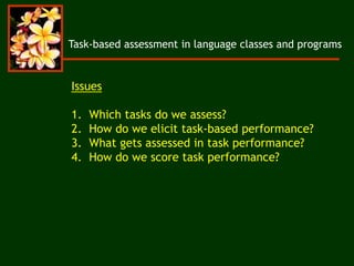 Task-based assessment in language classes and programs
Issues
1. Which tasks do we assess?
2. How do we elicit task-based performance?
3. What gets assessed in task performance?
4. How do we score task performance?
 