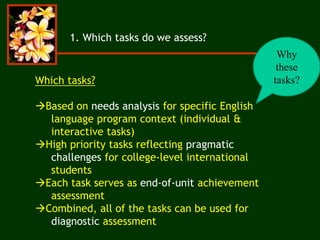 1. Which tasks do we assess?
Why
these
tasks?Which tasks?
Based on needs analysis for specific English
language program context (individual &
interactive tasks)
High priority tasks reflecting pragmatic
challenges for college-level international
students
Each task serves as end-of-unit achievement
assessment
Combined, all of the tasks can be used for
diagnostic assessment
 