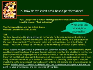 2. How do we elicit task-based performance?
The European Union and the United States:
Possible Comparisons and Lessons
Task
You have been invited to give a lecture at the Society for German-American Relations in
Weimar next month. For your contribution, the organizers are looking for a presentation on
the much-discussed topic “The European Union and the Founding of the United States – A
Model?” Your talk is limited to 15 minutes, to be followed by discussion of your remarks.
Please observe your position as a speaker to this particular audience. While you should expect
good background knowledge from your German audience regarding the situation in the EU, you
primarily contribute the perspective of an American who is familiar with the foundational
history of the USA and subsequent development of the county. In its particularities this is most
likely to be less familiar to your audience. Therefore, it is precisely those aspects that you
must bring to the awareness of your audience in order to link them to the present situation in
Europe. In other words, continuously keep in mind this occasion for your speech, this starting
point for your presentation, and this intention of your talk.
e.g.: Georgetown German: Prototypical Performance Writing Task
Level IV course, “Text in Context”
What does this
description
accomplish?
 