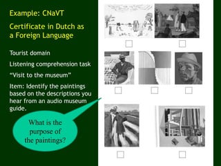 Example: CNaVT
Certificate in Dutch as
a Foreign Language
Tourist domain
Listening comprehension task
“Visit to the museum”
Item: Identify the paintings
based on the descriptions you
hear from an audio museum
guide.
What is the
purpose of
the paintings?
 