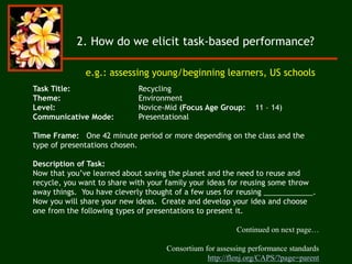 Task Title: Recycling
Theme: Environment
Level: Novice-Mid (Focus Age Group: 11 – 14)
Communicative Mode: Presentational
Time Frame: One 42 minute period or more depending on the class and the
type of presentations chosen.
Description of Task:
Now that you’ve learned about saving the planet and the need to reuse and
recycle, you want to share with your family your ideas for reusing some throw
away things. You have cleverly thought of a few uses for reusing ____________.
Now you will share your new ideas. Create and develop your idea and choose
one from the following types of presentations to present it.
Continued on next page…
Consortium for assessing performance standards
http://flenj.org/CAPS/?page=parent
e.g.: assessing young/beginning learners, US schools
2. How do we elicit task-based performance?
 