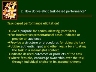 2. How do we elicit task-based performance?
Task-based performance elicitation?
Give a purpose for communicating (motivate)
For interactive/presentational tasks, indicate or
provide an audience
Provide a structure or procedures for doing the task
Utilize authentic input and other realia for situating
the task in a meaningful context
Indicate desired outcomes or products of the task
Where feasible, encourage ownership over the task
through individual choice in its accomplishment
 