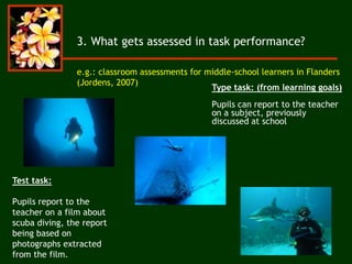 3. What gets assessed in task performance?
e.g.: classroom assessments for middle-school learners in Flanders
(Jordens, 2007)
Type task: (from learning goals)
Pupils can report to the teacher
on a subject, previously
discussed at school
Test task:
Pupils report to the
teacher on a film about
scuba diving, the report
being based on
photographs extracted
from the film.
 