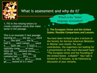 2. The European Union and the United
States: Possible Comparisons and Lessons
You have been invited to give a lecture at
the Society for German-American Relations
in Weimar next month. For your
contribution, the organizers are looking for
a presentation on the much-discussed topic
“The European Union and the Founding of
the United States – A Model?” Your talk is
limited to 15 minutes, to be followed by
discussion of your remarks.
What is assessment and why do it?
1. Fill in the missing letters to
create complete words that make
sense in the passage.
This is an example C-test passage.
Starting wi_____ the sec____ word
o____ this sent____, the la____
half fr____ each consec____ word
h____ been del____. C-tests a____
typically comp____ of mult____
texts wh____ become increa____
difficult. Ea____ text usu____
contains bet____ 20 a____ 25
it____. So, wh____ do y____ think
ge____ tested on a C-test?
Which is the ‘better’
language assessment?
 